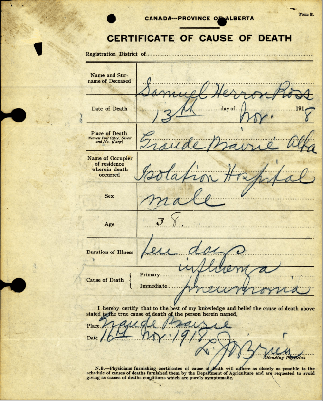 The death registration and medical certificate of death for Samuel Herron [Ross registration.png, Ross certificate.png] records that he was a member of the Alberta Provincial Police who died in the isolation hospital after only a few days. Additional information about Ross are found in the records of the Alberta Provincial Police preserved at the PAA. Source: Certificate of cause of death of Samuel Herron Ross, 1918. GR2015.1540, Provincial Archives of Alberta.